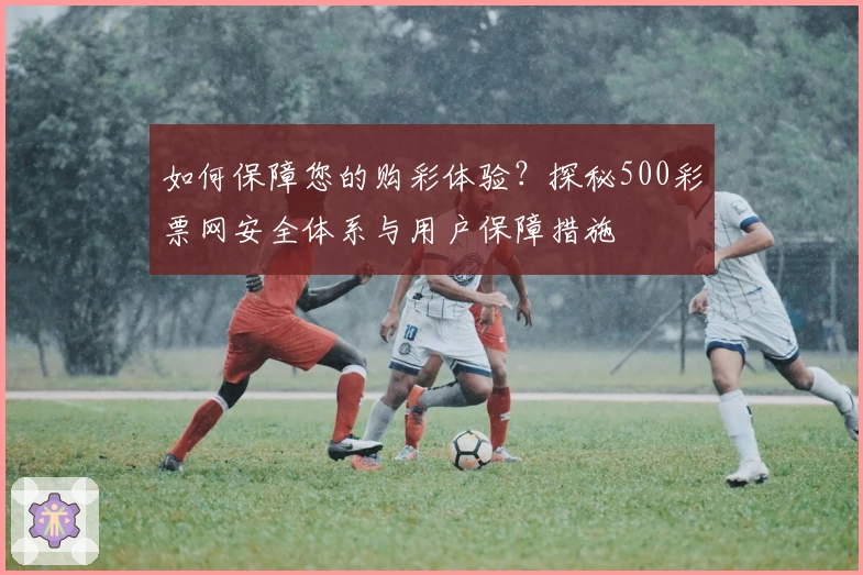 如何保障您的购彩体验？探秘500彩票网安全体系与用户保障措施