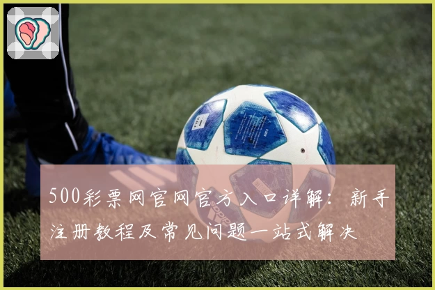 500彩票网官网官方入口详解：新手注册教程及常见问题一站式解决