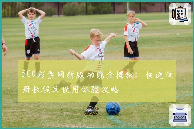 500彩票网新版功能全揭秘：快速注册教程及使用体验攻略
