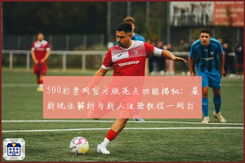 500彩票网官方版亮点功能揭秘：最新玩法解析与新人注册教程一网打尽