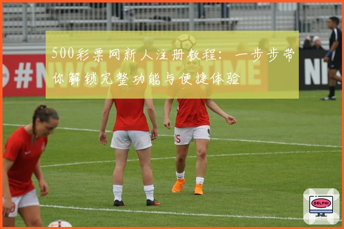 500彩票网新人注册教程：一步步带你解锁完整功能与便捷体验
