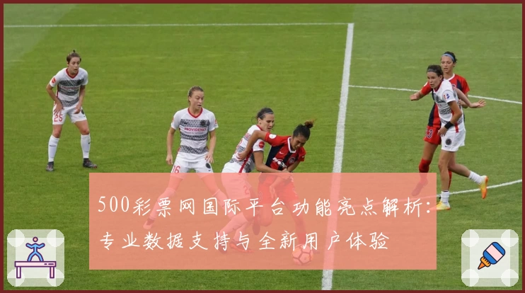 500彩票网国际平台功能亮点解析:专业数据支持与全新用户体验