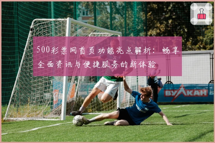 500彩票网首页功能亮点解析:畅享全面资讯与便捷服务的新体验