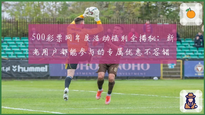 500彩票网年度活动福利全揭秘:新老用户都能参与的专属优惠不容错过