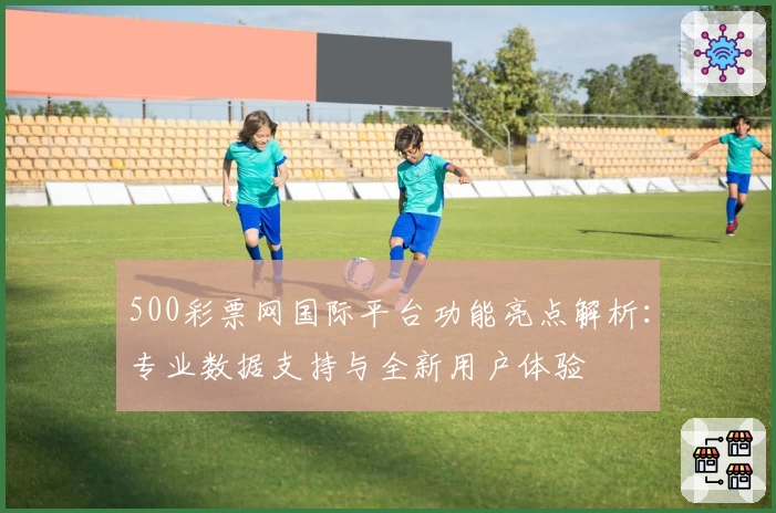 500彩票网国际平台功能亮点解析:专业数据支持与全新用户体验