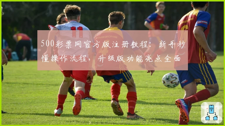 500彩票网官方版注册教程：新手秒懂操作流程，升级版功能亮点全面解析