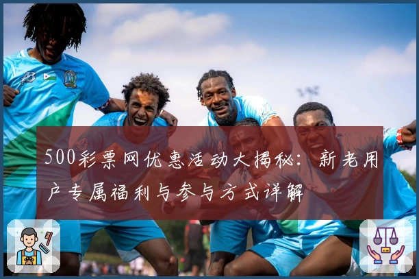 500彩票网优惠活动大揭秘：新老用户专属福利与参与方式详解