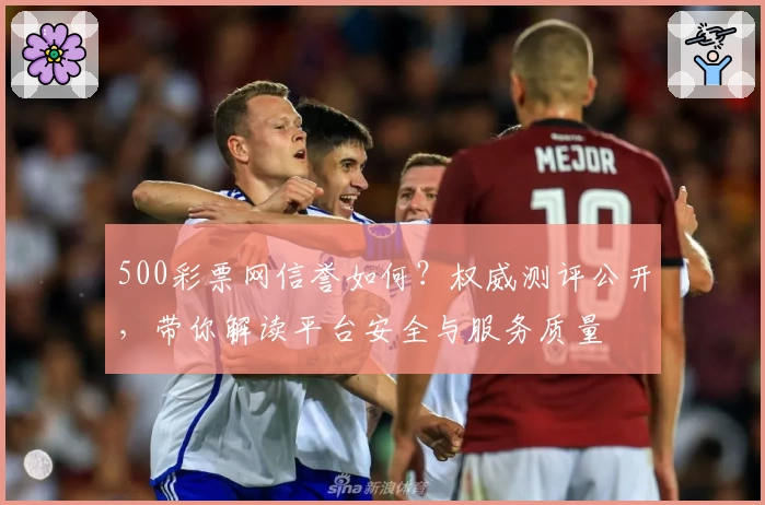 500彩票网信誉如何？权威测评公开，带你解读平台安全与服务质量