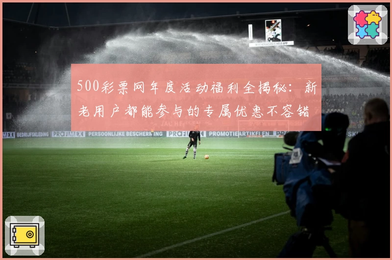 500彩票网年度活动福利全揭秘:新老用户都能参与的专属优惠不容错过