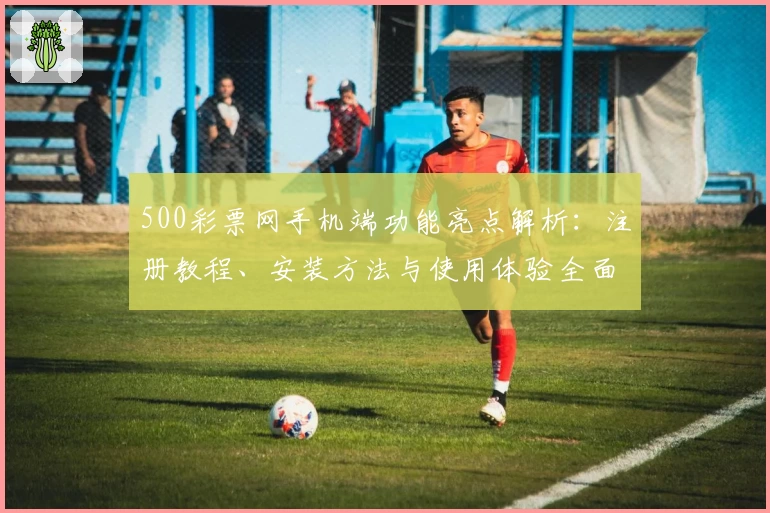 500彩票网手机端功能亮点解析：注册教程、安装方法与使用体验全面指南