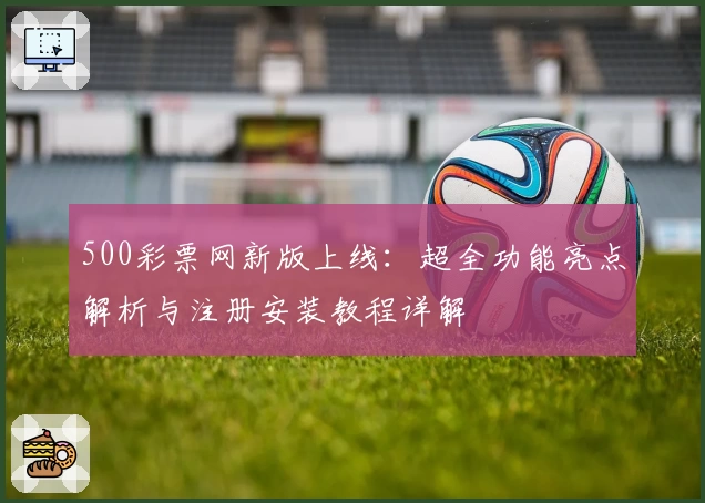 500彩票网新版上线：超全功能亮点解析与注册安装教程详解