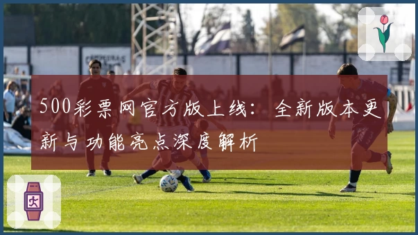 500彩票网官方版上线:全新版本更新与功能亮点深度解析