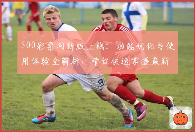 500彩票网新版上线：功能优化与使用体验全解析，带你快速掌握最新亮点