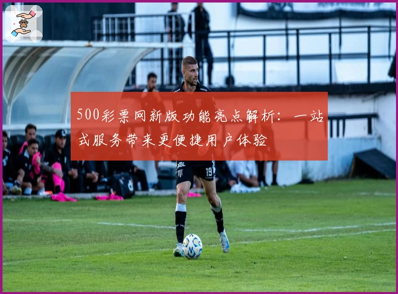 500彩票网新版功能亮点解析：一站式服务带来更便捷用户体验